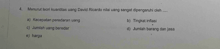 Menurut teori kuantitas uang David Ricardo nilai uang sangat dipengaruhi oleh …
a) Kecepatan peredaran uang b) Tingkat inflasi
c) Jumlah uang beredar d) Jumlah barang dan jasa
e) harga