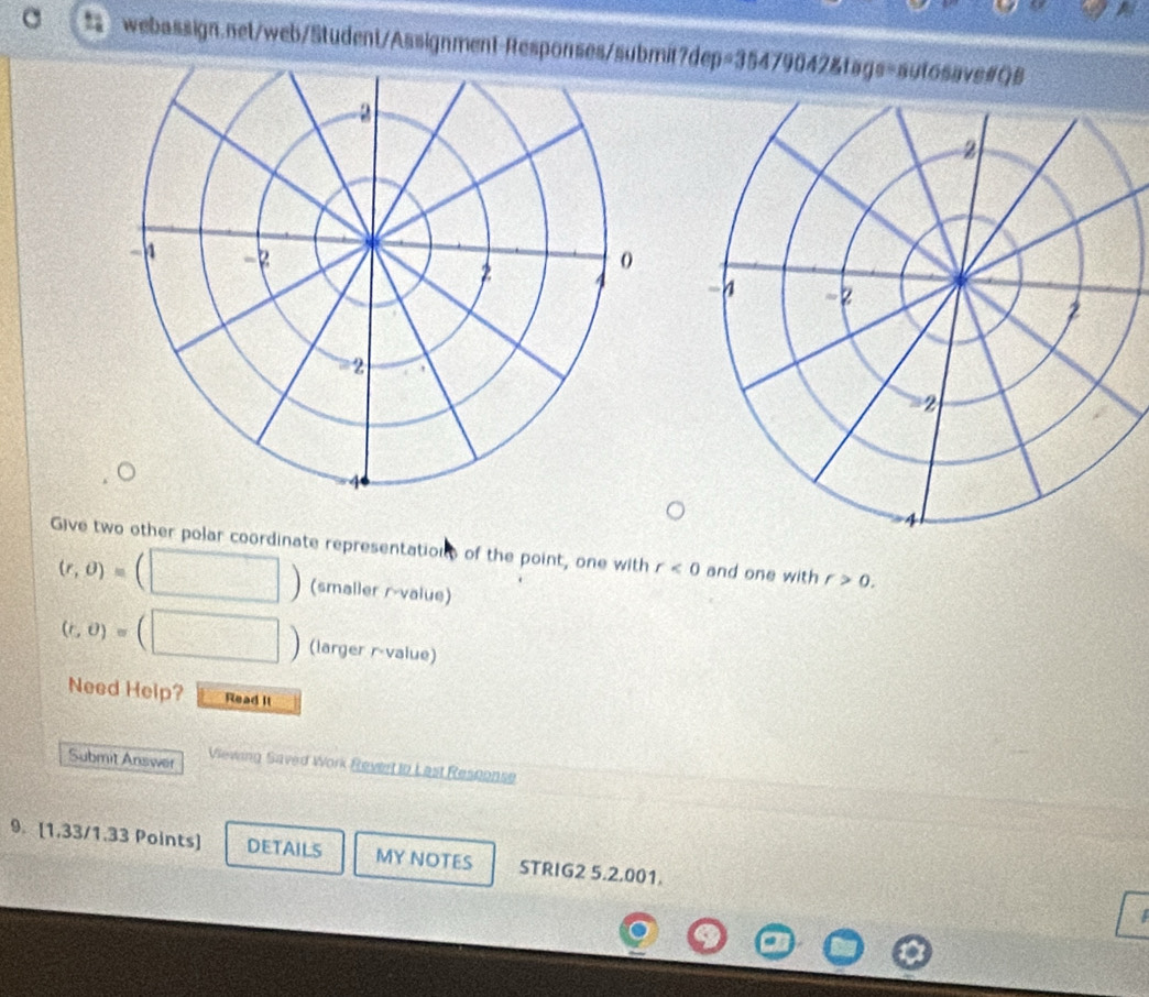 Give two other polar coordinate representations of the point, one with r<0</tex> and one with r>0.
(r,θ )= (smaller r-value)
(r,θ )= (larger r-value) 
Need Help? Read It 
Submit Answer Viewing Saved Work Reviert tn Last Resnonse 
9. [1,33/1.33 Points] DETAILS MY NOTES STRIG2 5.2.001. 
I