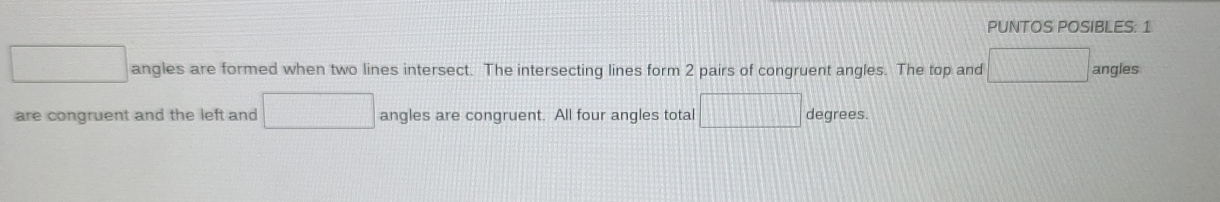 PUNTOS POSIBLES: 1
□ angles are formed when two lines intersect. The intersecting lines form 2 pairs of congruent angles. The top and □ angles 
are congruent and the left and □ angles are congruent. All four angles total □ degrees.