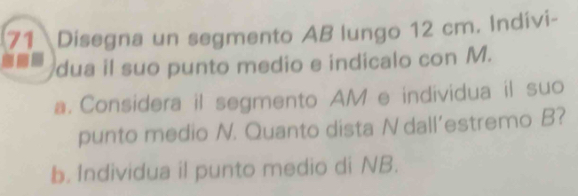 Disegna un segmento AB lungo 12 cm. Indivi- 
dua il suo punto medio e indicalo con M. 
a. Considera il segmento AM e individua il suo 
punto medio N. Quanto dista N dall’estremo B? 
b. Individua il punto medio di NB.