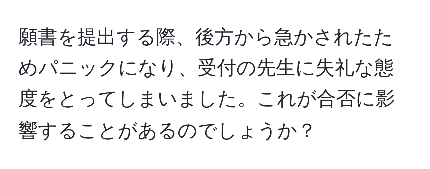 願書を提出する際、後方から急かされたためパニックになり、受付の先生に失礼な態度をとってしまいました。これが合否に影響することがあるのでしょうか？