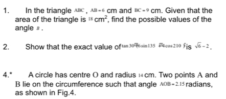 In the triangle ABC , B=6 cm and BC=9cm. Given that the 
area of the triangle is^(18)cm^2 , find the possible values of the 
angle ⊥. 
2. Show that the exact value of 30°(6sin 135°4co s210 is sqrt(6)-2. 
4.* A circle has centre O and radius 1cm. Two points A and
B lie on the circumference such that angle AOB=2.15 radians, 
as shown in Fig. 4.