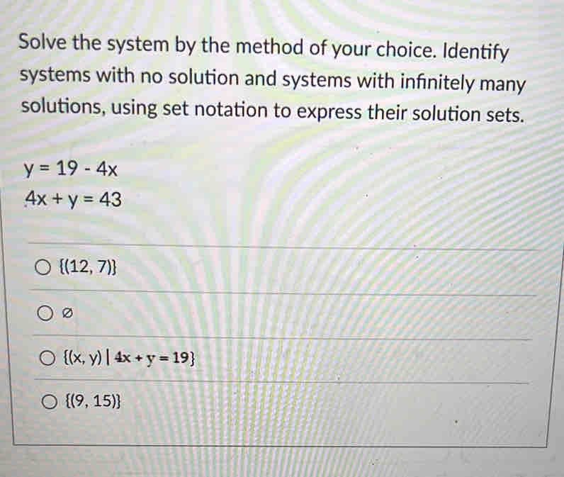 Solve the system by the method of your choice. Identify
systems with no solution and systems with infnitely many
solutions, using set notation to express their solution sets.
y=19-4x
4x+y=43
 (12,7)
0
 (x,y)|4x+y=19
 (9,15)