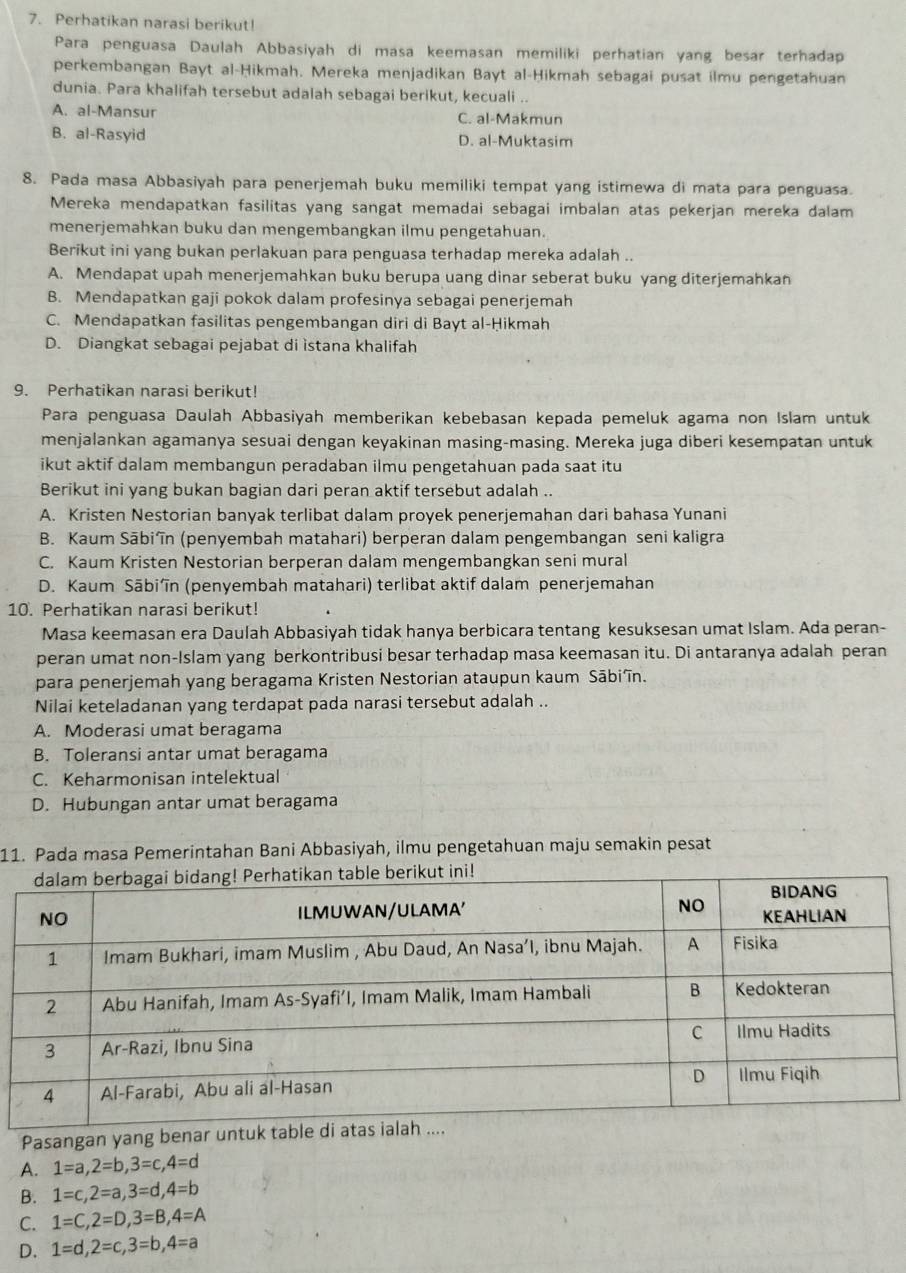 Perhatikan narasi berikut!
Para penguasa Daulah Abbasiyah di masa keemasan memiliki perhatian yang besar terhadap
perkembangan Bayt al-Ḥikmah. Mereka menjadikan Bayt al-Ḥikmah sebagai pusat ilmu pengetahuan
dunia. Para khalifah tersebut adalah sebagai berikut, kecuali ..
A. al-Mansur C. al-Makmun
B. al-Rasyid D. al-Muktasim
8. Pada masa Abbasiyah para penerjemah buku memiliki tempat yang istimewa di mata para penguasa.
Mereka mendapatkan fasilitas yang sangat memadai sebagai imbalan atas pekerjan mereka dalam
menerjemahkan buku dan mengembangkan ilmu pengetahuan.
Berikut ini yang bukan perlakuan para penguasa terhadap mereka adalah ..
A. Mendapat upah menerjemahkan buku berupa uang dinar seberat buku yang diterjemahkan
B. Mendapatkan gaji pokok dalam profesinya sebagai penerjemah
C. Mendapatkan fasilitas pengembangan diri di Bayt al-Ḥikmah
D. Diangkat sebagai pejabat di istana khalifah
9. Perhatikan narasi berikut!
Para penguasa Daulah Abbasiyah memberikan kebebasan kepada pemeluk agama non Islam untuk
menjalankan agamanya sesuai dengan keyakinan masing-masing. Mereka juga diberi kesempatan untuk
ikut aktif dalam membangun peradaban ilmu pengetahuan pada saat itu
Berikut ini yang bukan bagian dari peran aktif tersebut adalah ..
A. Kristen Nestorian banyak terlibat dalam proyek penerjemahan dari bahasa Yunani
B. Kaum Sābiîn (penyembah matahari) berperan dalam pengembangan seni kaligra
C. Kaum Kristen Nestorian berperan dalam mengembangkan seni mural
D. Kaum Sābi’în (penyembah matahari) terlibat aktif dalam penerjemahan
10. Perhatikan narasi berikut!
Masa keemasan era Daulah Abbasiyah tidak hanya berbicara tentang kesuksesan umat Islam. Ada peran-
peran umat non-Islam yang berkontribusi besar terhadap masa keemasan itu. Di antaranya adalah peran
para penerjemah yang beragama Kristen Nestorian ataupun kaum Sābiîn.
Nilai keteladanan yang terdapat pada narasi tersebut adalah ..
A. Moderasi umat beragama
B. Toleransi antar umat beragama
C. Keharmonisan intelektual
D. Hubungan antar umat beragama
11. Pada masa Pemerintahan Bani Abbasiyah, ilmu pengetahuan maju semakin pesat
Pasangan yang bena
A. 1=a,2=b,3=c,4=d
B. 1=c,2=a,3=d,4=b
C. 1=C,2=D,3=B,4=A
D. 1=d,2=c,3=b,4=a