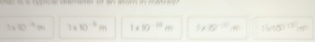 Woical diameter ef an atom in metras?
2* 10^(-3)m 1* 10^(-5)m 1* 10^(-10)m 1* 10^(-11)m 1kqq)^-13m