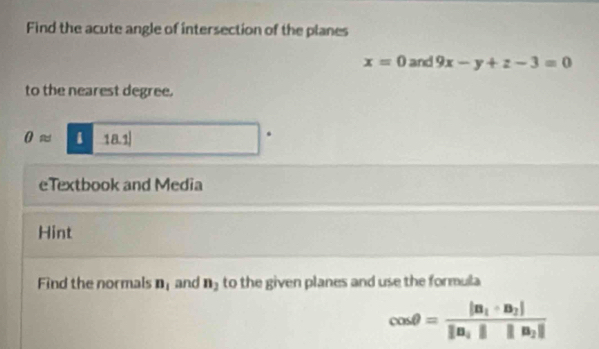 Find the acute angle of intersection of the planes
x=0 and 9x-y+z-3=0
to the nearest degree.
θ approx 1 (a. 1). 
eTextbook and Media 
Hint 
Find the normals n_1 and n_2 to the given planes and use the formula
cos θ =frac |n_1· n_2||n_1|||n_2|