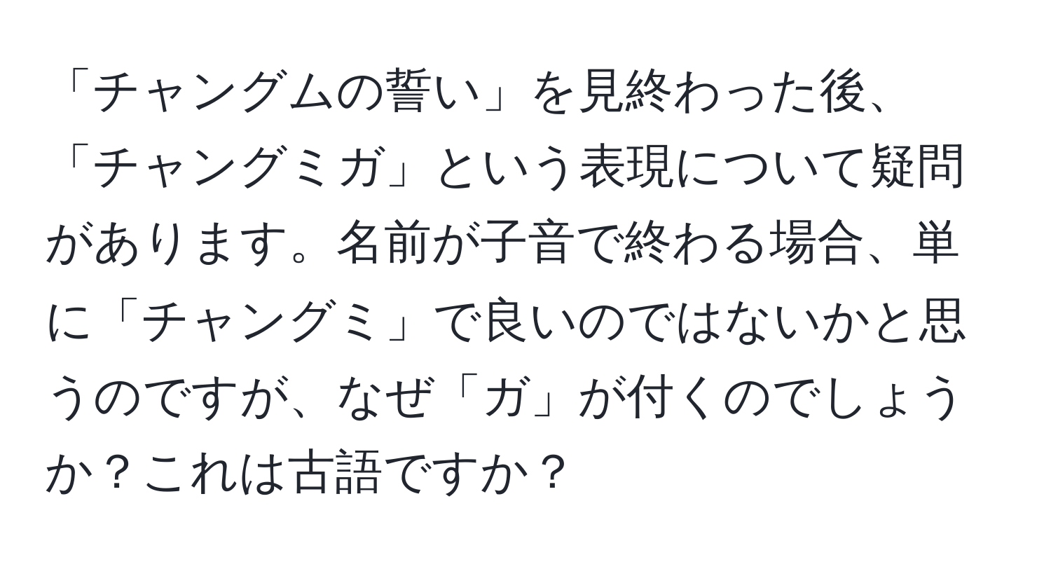 「チャングムの誓い」を見終わった後、「チャングミガ」という表現について疑問があります。名前が子音で終わる場合、単に「チャングミ」で良いのではないかと思うのですが、なぜ「ガ」が付くのでしょうか？これは古語ですか？