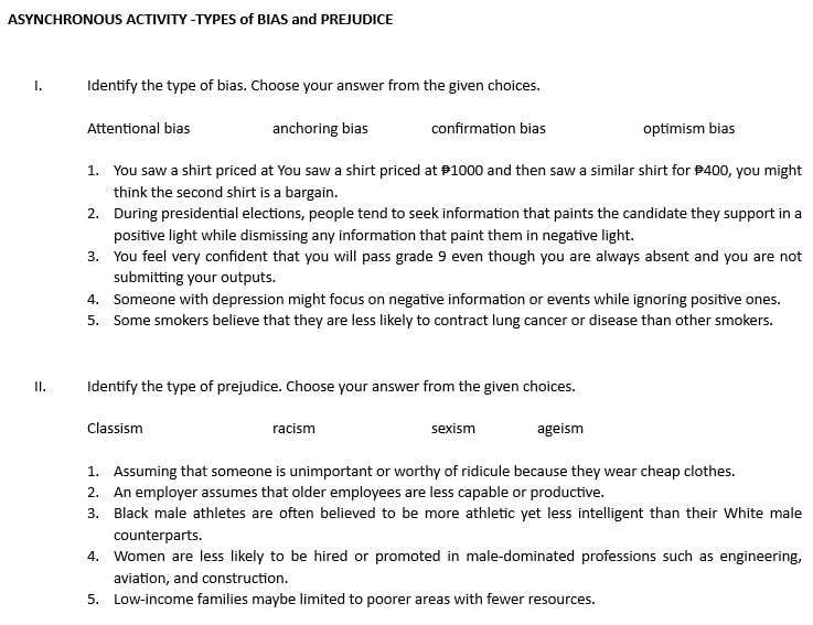 ASYNCHRONOUS ACTIVITY -TYPES of BIAS and PREJUDICE
I. Identify the type of bias. Choose your answer from the given choices.
Attentional bias anchoring bias confirmation bias optimism bias
1. You saw a shirt priced at You saw a shirt priced at 1000 and then saw a similar shirt for 400, you might
think the second shirt is a bargain.
2. During presidential elections, people tend to seek information that paints the candidate they support in a
positive light while dismissing any information that paint them in negative light.
3. You feel very confident that you will pass grade 9 even though you are always absent and you are not
submitting your outputs.
4. Someone with depression might focus on negative information or events while ignoring positive ones.
5. Some smokers believe that they are less likely to contract lung cancer or disease than other smokers.
II. Identify the type of prejudice. Choose your answer from the given choices.
Classism racism sexism ageism
1. Assuming that someone is unimportant or worthy of ridicule because they wear cheap clothes.
2. An employer assumes that older employees are less capable or productive.
3. Black male athletes are often believed to be more athletic yet less intelligent than their White male
counterparts.
4. Women are less likely to be hired or promoted in male-dominated professions such as engineering,
aviation, and construction.
5. Low-income families maybe limited to poorer areas with fewer resources.