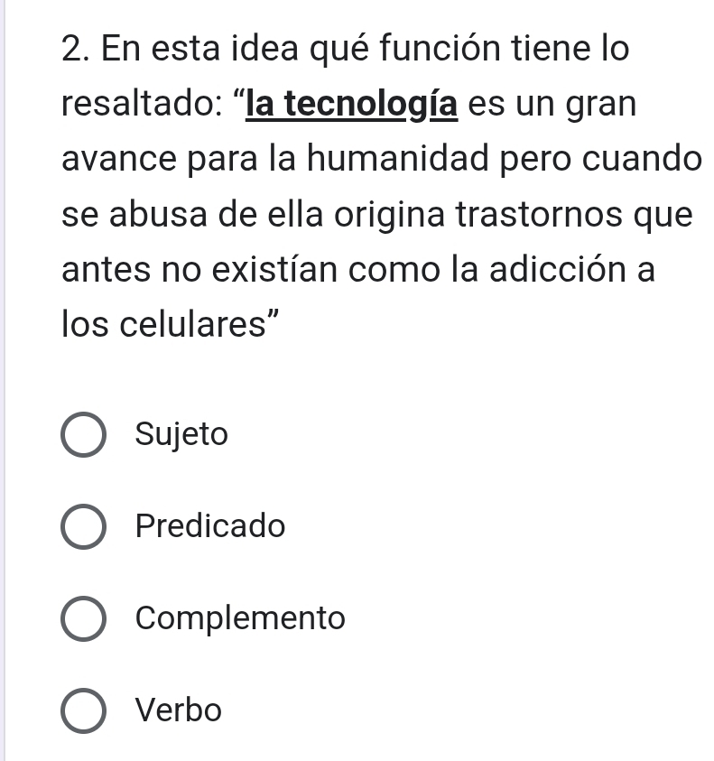 En esta idea qué función tiene lo
resaltado: “la tecnología es un gran
avance para la humanidad pero cuando
se abusa de ella origina trastornos que
antes no existían como la adicción a
los celulares"
Sujeto
Predicado
Complemento
Verbo