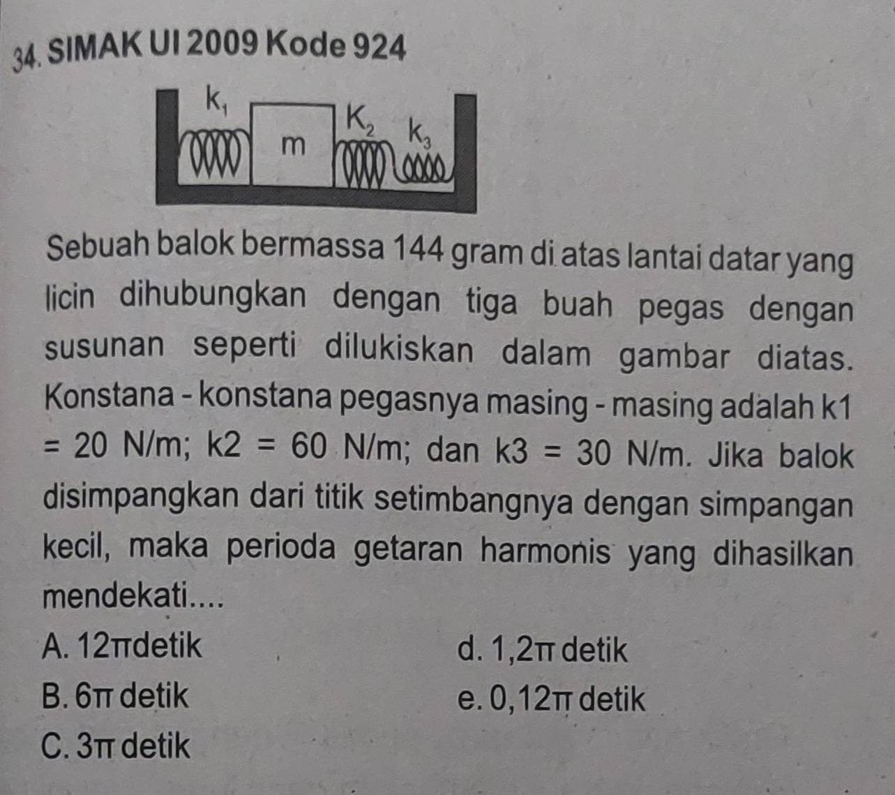 SIMAK UI 2009 Kode 924
Sebuah balok bermassa 144 gram di atas lantai datar yang
licin dihubungkan dengan tiga buah pegas dengan
susunan seperti dilukiskan dalam gambar diatas.
Konstana - konstana pegasnya masing - masing adalah k1
=20N/m;k2=60N/m; dan k3=30N/m. Jika balok
disimpangkan dari titik setimbangnya dengan simpangan
kecil, maka perioda getaran harmonis yang dihasilkan
mendekati....
A. 12πdetik d. 1,2π detik
B. 6π detik e. 0,12π detik
C. 3π detik