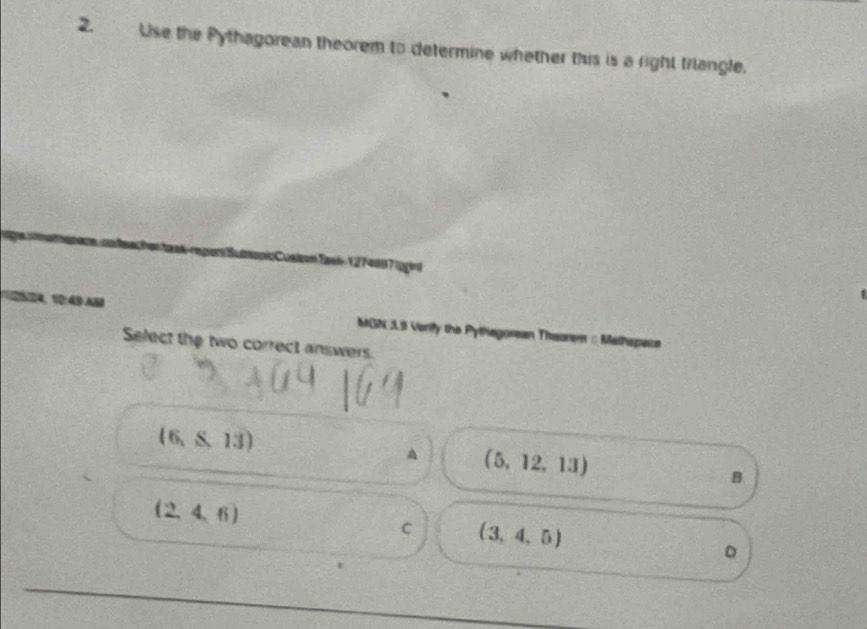 Use the Pythagorean theorem to determine whether this is a right triangle.
apicCusiomTasi1 274007|ogint
1 4, : 40A MGN 3L9 Verily the Pythegorean Thsorm = Mathspace
Select the two correct answers.
(6,$13)
A (5,12,13)
B.
(2,4,6)
C (3,4,5)
。