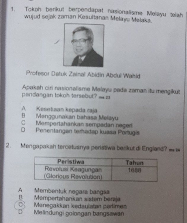 Tokoh berikut berpendapat nasionalisme Melayu telah
wujud sejak zaman Kesultanan Melayu Melaka.
Profesor Datuk Zainal Abidin Abdul Wahid
Apakah ciri nasionalisme Melayu pada zaman itu mengikut
pandangan tokoh tersebut? m23
A Kesetiaan kepada raja
B Menggunakan bahasa Melayu
C Mempertahankan sempadan negeri
D Penentangan terhadap kuasa Portugis
2. Mengapakah tercetusnya peristiwa berikut di England?
A Membentuk negara bangsa
B Mempertahankan sistem beraja
C Menegakkan kedaulatan parlimen
D . Melindungi golongan bangsawan