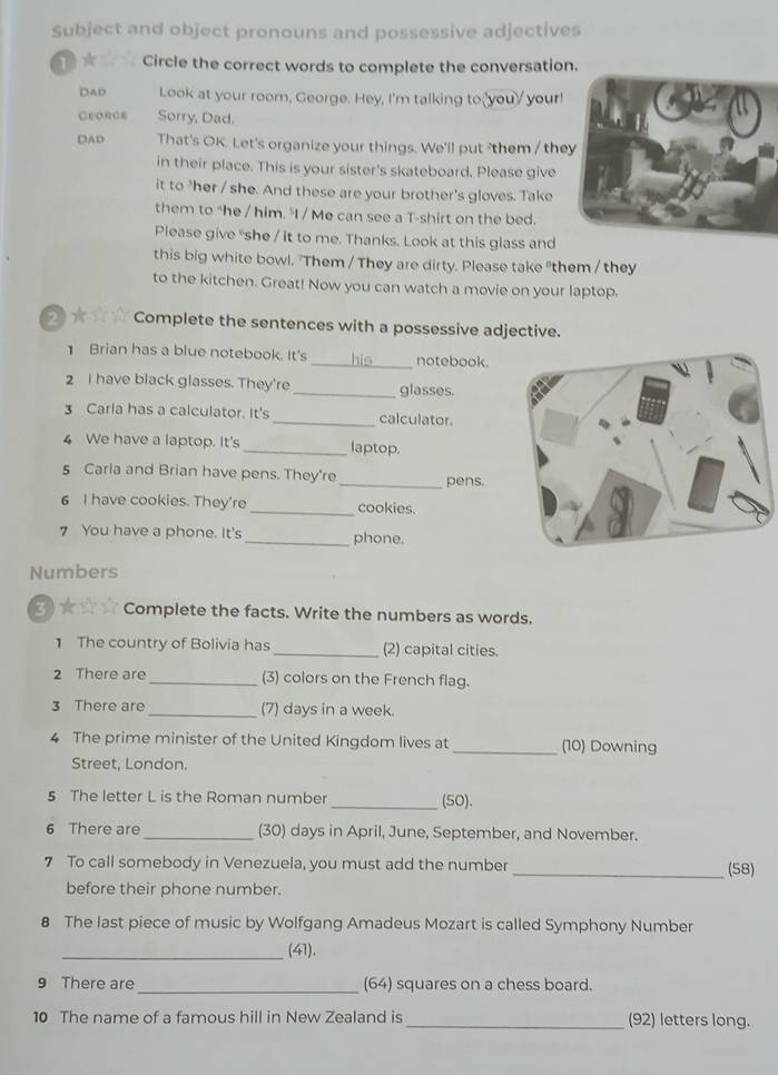 Subject and object pronouns and possessive adjectives 
1* Circle the correct words to complete the conversation. 
DAD Look at your room, George. Hey, I'm talking to_you your! 
Ceorge Sorry, Dad. 
DAD That's OK. Let's organize your things. We'll put them / the 
in their place. This is your sister's skateboard. Please give 
it to 'her / she. And these are your brother's gloves. Take 
them to "he / him. "I / Me can see a T-shirt on the bed. 
Please give “she / it to me. Thanks. Look at this glass and 
this big white bowl. "Them / They are dirty. Please take "them / they 
to the kitchen. Great! Now you can watch a movie on your laptop. 
2★☆☆ Complete the sentences with a possessive adjective. 
Brian has a blue notebook. It's _his_ notebook. 
2 I have black glasses. They're _glasses. 
3 Carla has a calculator. It's _calculator. 
4 We have a laptop. It's _laptop. 
5 Carla and Brian have pens. They're _pens. 
6 I have cookies. They're _cookies. 
7 You have a phone. It's _phone. 
Numbers 
3)★☆☆ Complete the facts. Write the numbers as words. 
1 The country of Bolivia has _(2) capital cities. 
2 There are _(3) colors on the French flag. 
3 There are_ (7) days in a week. 
4 The prime minister of the United Kingdom lives at _(10) Downing 
Street, London. 
5 The letter L is the Roman number _(50). 
6 There are _(30) days in April, June, September, and November. 
7 To call somebody in Venezuela, you must add the number _(58) 
before their phone number. 
8 The last piece of music by Wolfgang Amadeus Mozart is called Symphony Number 
_(41). 
9 There are _(64) squares on a chess board. 
10 The name of a famous hill in New Zealand is _(92) letters long.