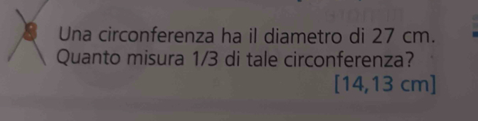 Una circonferenza ha il diametro di 27 cm. 
Quanto misura 1/3 di tale circonferenza?
14,13 cm ]