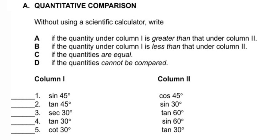 QUANTITATIVE COMPARISON 
Without using a scientific calculator, write 
A if the quantity under column I is greater than that under column II. 
B if the quantity under column I is /ess than that under column II. 
C if the quantities are equal. 
D if the quantities cannot be compared. 
Column I Column II 
_1. sin 45° cos 45°
_2. tan 45° sin 30°
_3. sec 30° tan 60°
_ 
4. tan 30° sin 60°
_5. cot 30° tan 30°