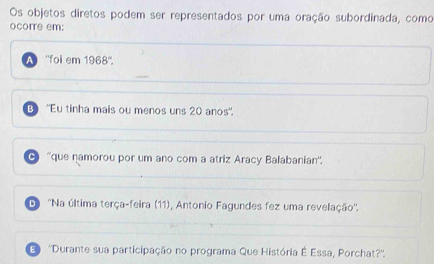 Os objetos diretos podem ser representados por uma oração subordinada, como
ocorre em:
A ''foi em 1968''.
B''Eu tinha mais ou menos uns 20 anos'.
C ''que namorou por um ano com a atriz Aracy Balabanian''.
D) ''Na última terça-feira (11), Antonio Fagundes fez uma revelação''.
E ''Durante sua participação no programa Que História É Essa, Porchat?''.