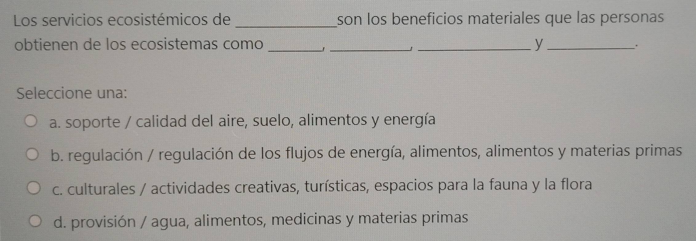 Los servicios ecosistémicos de _son los beneficios materiales que las personas
obtienen de los ecosistemas como ___y_
J
1
Seleccione una:
a. soporte / calidad del aire, suelo, alimentos y energía
b. regulación / regulación de los flujos de energía, alimentos, alimentos y materias primas
c. culturales / actividades creativas, turísticas, espacios para la fauna y la flora
d. provisión / agua, alimentos, medicinas y materias primas