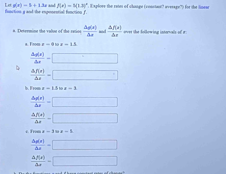 Let g(x)=5+1.3x and f(x)=5(1.3)^x. Explore the rates of change (constant? average?) for the linear 
function g and the exponential function f. 
a. Determine the value of the ratios  △ g(x)/△ x  and  △ f(x)/△ x  over the following intervals of £: 
a. From x=0 to x=1.5.
 △ g(x)/△ x =□
 △ f(x)/△ x =□
b. From x=1.5 to x=3.
 △ g(x)/△ x =□
 △ f(x)/△ x =□
c. From x=3 to x=5.
 △ g(x)/△ x =□
 △ f(x)/△ x =□