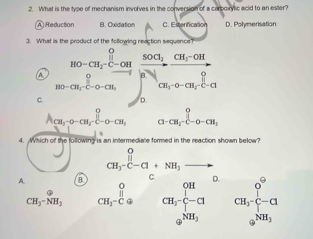 What is the type of mechanism involves in the conversion of a carboxylic acid to an ester?
A)Reduction B. Oxidation C. Esterification D. Polymerisation
3.Wh
A
C. =frac 1200-200,frac 00-3^2cour (0.2)/2 =frac c^((frac 0)2) hline circ .0e^(colosecircle)2endarray
CH_3-O-CH_2-C-O-CH_3
4. Which of the following is an intermediate formed in the reaction shown below?
A. B CH_3-C-Cl+NH_3to
D.
CH_3-NH_3 beginarrayr O CH_3-Cθ endarray A CH_3-frac ^OH-CHSH_3 CH^o CH_3^(-+Cl 9^NH_3)endarray
oplus