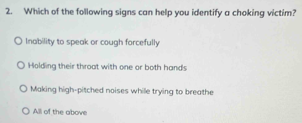 Which of the following signs can help you identify a choking victim?
Inability to speak or cough forcefully
Holding their throat with one or both hands
Making high-pitched noises while trying to breathe
All of the above