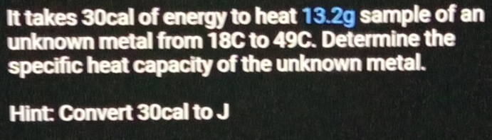 It takes 30cal of energy to heat 13.2g sample of an 
unknown metal from 18C to 49C. Determine the 
specific heat capacity of the unknown metal. 
Hint: Convert 30cal to J