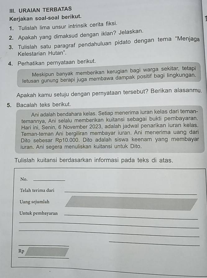 URAIAN TERBATAS 
Kerjakan soal-soal berikut. 
1. Tulislah lima unsur intrinsik cerita fiksi. 
2. Apakah yang dimaksud dengan iklan? Jelaskan. 
3. Tulislah satu paragraf pendahuluan pidato dengan tema “Menjaga 
Kelestarian Hutan". 
4. Perhatikan pernyataan berikut. 
Meskipun banyak memberikan kerugian bagi warga sekitar, tetapi 
letusan gunung berapi juga membawa dampak positif bagi lingkungan. 
Apakah kamu setuju dengan pernyataan tersebut? Berikan alasanmu. 
5. Bacalah teks berikut. 
Ani adalah bendahara kelas. Setiap menerima iuran kelas dari teman- 
temannya, Ani selalu memberikan kuitansi sebagai bukti pembayaran. 
Hari ini, Senin, 6 November 2023, adalah jadwal penarikan iuran kelas. 
Teman-teman Ani bergiliran membayar iuran. Ani menerima uang dari 
Dito sebesar Rp10.000. Dito adalah siswa keenam yang membayar 
iuran. Ani segera menuliskan kuitansi untuk Dito. 
Tulislah kuitansi berdasarkan informasi pada teks di atas. 
No._ 
Telah terima dari_ 
Uang sejumlah 
Untuk pembayaran_ 
_ 
_ 
_ 
_ 
Rp 
_