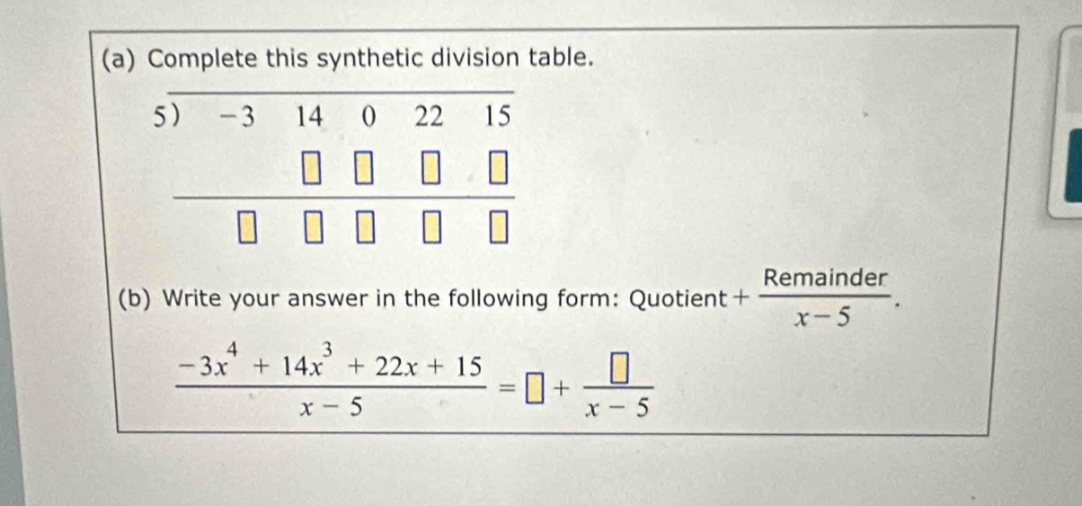 Complete this synthetic division table.
5 beginarrayr .)-31402215 □ □ □ □  hline □ □ □ □ endarray
(b) Write your answer in the following form: Quotient + Remainder/x-5 .
 (-3x^4+14x^3+22x+15)/x-5 =□ + □ /x-5 