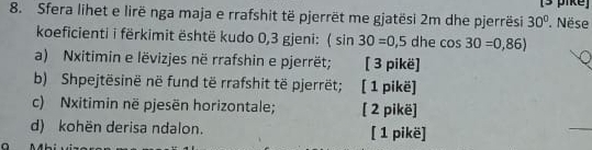 ke 
8. Sfera lihet e lirë nga maja e rrafshit të pjerrët me gjatësi 2m dhe pjerrësi 30° Nëse 
koeficienti i fërkimit është kudo 0,3 gjeni: (sin 30=0,5 dhe cos 30=0,86)
a) Nxitimin e lëvizjes në rrafshin e pjerrët; [ 3 pikë] 
b) Shpejtësinë në fund të rrafshit të pjerrët; [ 1 pikë] 
c) Nxitimin në pjesën horizontale; [ 2 pikë] 
d) kohën derisa ndalon. [ 1 pikë]