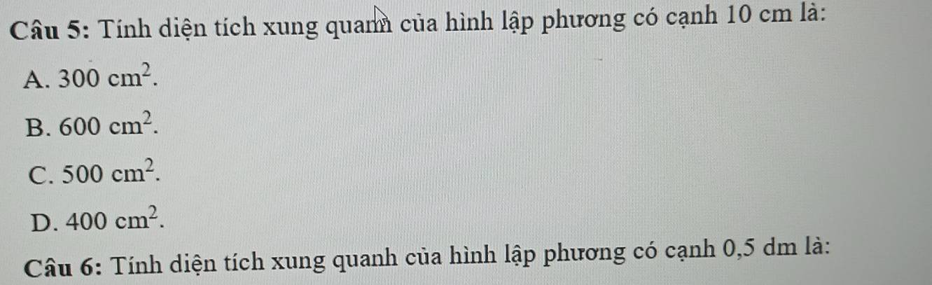 Tính diện tích xung quan của hình lập phương có cạnh 10 cm là:
A. 300cm^2.
B. 600cm^2.
C. 500cm^2.
D. 400cm^2. 
Câu 6: Tính diện tích xung quanh của hình lập phương có cạnh 0,5 dm là: