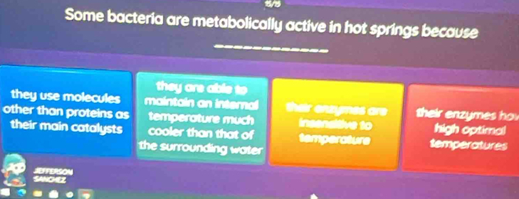 1/5
Some bacteria are metabolically active in hot springs because
they are able to
they use molecules maintain an interna their ensymes are their enzymes h 
other than proteins as temperature much insensitive to high optimal
their main catalysts cooler than that of temperature temperatures
the surrounding water
JEFFERSON
SANCHEZ