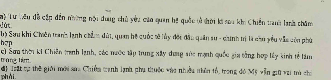 Tư liệu đề cập đến những nội dung chủ yếu của quan hệ quốc tế thời kì sau khi Chiến tranh lạnh chấm 
dứt. 
b) Sau khi Chiến tranh lạnh chẩm dứt, quan hệ quốc tế lấy đối đầu quân sự - chính trị là chủ yếu vẫn còn phù 
hợp. 
c) Sau thời kì Chiến tranh lạnh, các nước tập trung xây dựng sức mạnh quốc gia tổng hợp lấy kinh tế làm 
trọng tâm. 
d) Trật tự thế giới mới sau Chiến tranh lạnh phụ thuộc vào nhiều nhân tổ, trong đó Mỹ vẫn giữ vai trò chi 
phối.