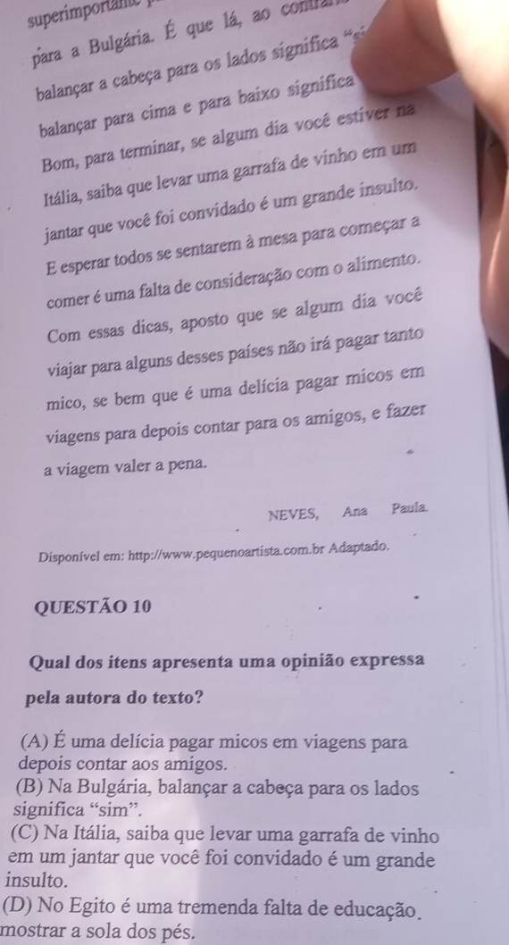 superimportany
para a Bulgária. É que lá, ao contla
balançar a cabeça para os lados significa 
balançar para cima e para baixo significa
Bom, para terminar, se algum dia você estíver na
Itália, saíba que levar uma garrafa de vinho em um
jantar que você foi convidado é um grande insulto.
E esperar todos se sentarem à mesa para começar a
comer é uma falta de consideração com o alimento.
Com essas dicas, aposto que se algum dia você
viajar para alguns desses países não irá pagar tanto
mico, se bem que é uma delícia pagar micos em
viagens para depois contar para os amigos, e fazer
a viagem valer a pena.
NEVES, Ana Paula.
Disponível em: http://www.pequenoartista.com.br Adaptado.
QUESTÃO 10
Qual dos itens apresenta uma opinião expressa
pela autora do texto?
(A) É uma delícia pagar micos em viagens para
depois contar aos amigos.
(B) Na Bulgária, balançar a cabeça para os lados
significa “sim”.
(C) Na Itália, saiba que levar uma garrafa de vinho
em um jantar que você foi convidado é um grande
insulto.
(D) No Egito é uma tremenda falta de educação.
mostrar a sola dos pés.