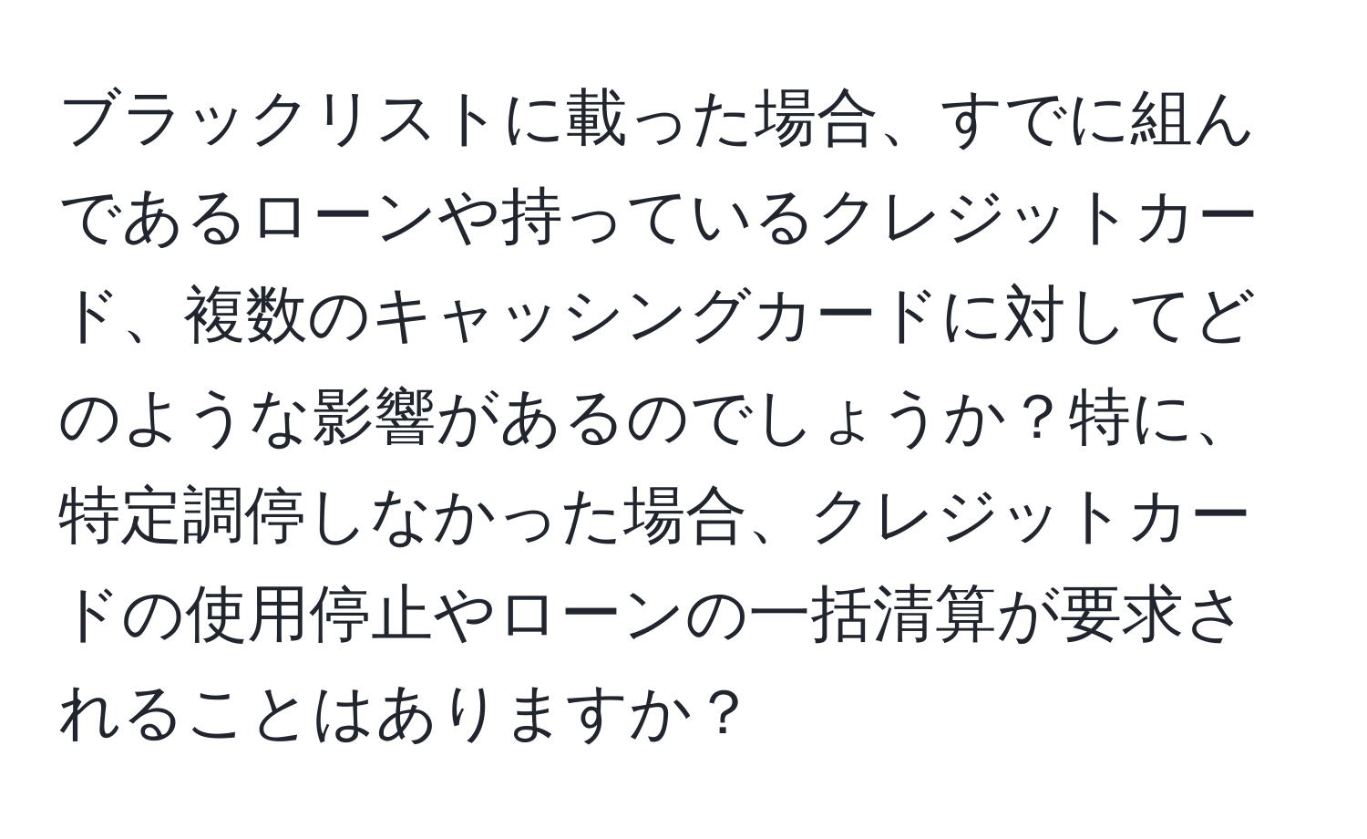 ブラックリストに載った場合、すでに組んであるローンや持っているクレジットカード、複数のキャッシングカードに対してどのような影響があるのでしょうか？特に、特定調停しなかった場合、クレジットカードの使用停止やローンの一括清算が要求されることはありますか？