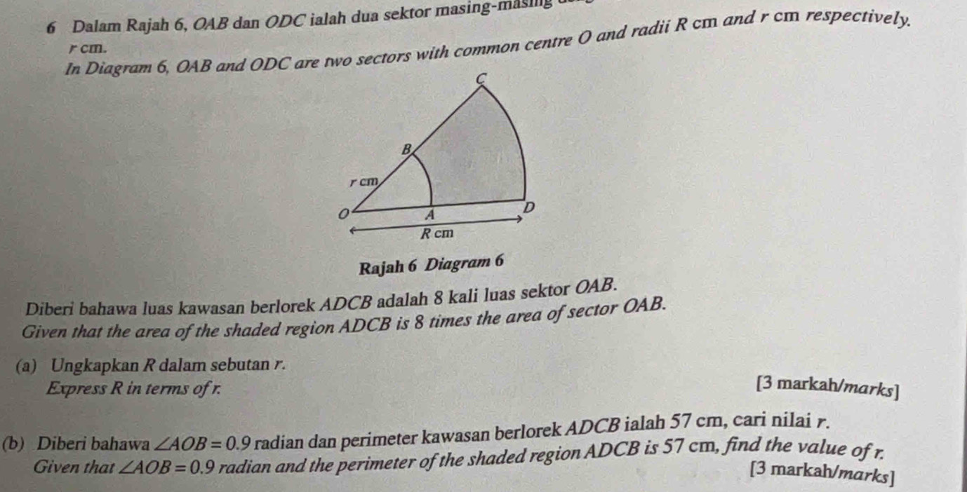 Dalam Rajah 6, OAB dan ODC ialah dua sektor masing-masing 
In Diagram 6, OAB and ODC are two sectors with common centre O and radii R cm and r cm respectively.
r cm. 
Rajah 6 Diagram 6 
Diberi bahawa luas kawasan berlorek ADCB adalah 8 kali luas sektor OAB. 
Given that the area of the shaded region ADCB is 8 times the area of sector OAB. 
(a) Ungkapkan R dalam sebutan r. 
Express R in terms of r. 
[3 markah/marks] 
(b) Diberi bahawa ∠ AOB=0.9 radian dan perimeter kawasan berlorek ADCB ialah 57 cm, cari nilai r. 
Given that ∠ AOB=0.9 radian and the perimeter of the shaded region ADCB is 57 cm, find the value of r. 
[3 markah/marks]