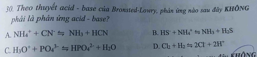 Theo thuyết acid - base của Bronsted-Lowry, phản ứng nào sau đây KHÔNg
phải là phản ứng acid - base?
A. NH_4^(++CN^-)=NH_3+HCN B. HS^-+NH_4^(+=NH_3)+H_2S
C. H_3O^++PO_4^((3-)=HPO_4^(2-)+H_2)O
D. Cl_2+H_2Longleftrightarrow 2Cl^-+2H^+
Không