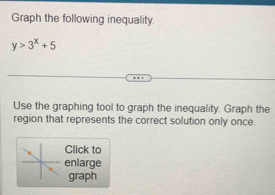 Graph the following inequality. 
Use the graphing tool to graph the inequality. Graph the 
region that represents the correct solution only once. 
Click to 
enlarge 
graph