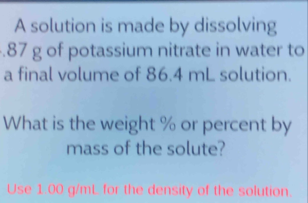 A solution is made by dissolving 
. 87 g of potassium nitrate in water to 
a final volume of 86.4 mL solution. 
What is the weight % or percent by 
mass of the solute? 
Use 1.00 g/mL for the density of the solution.