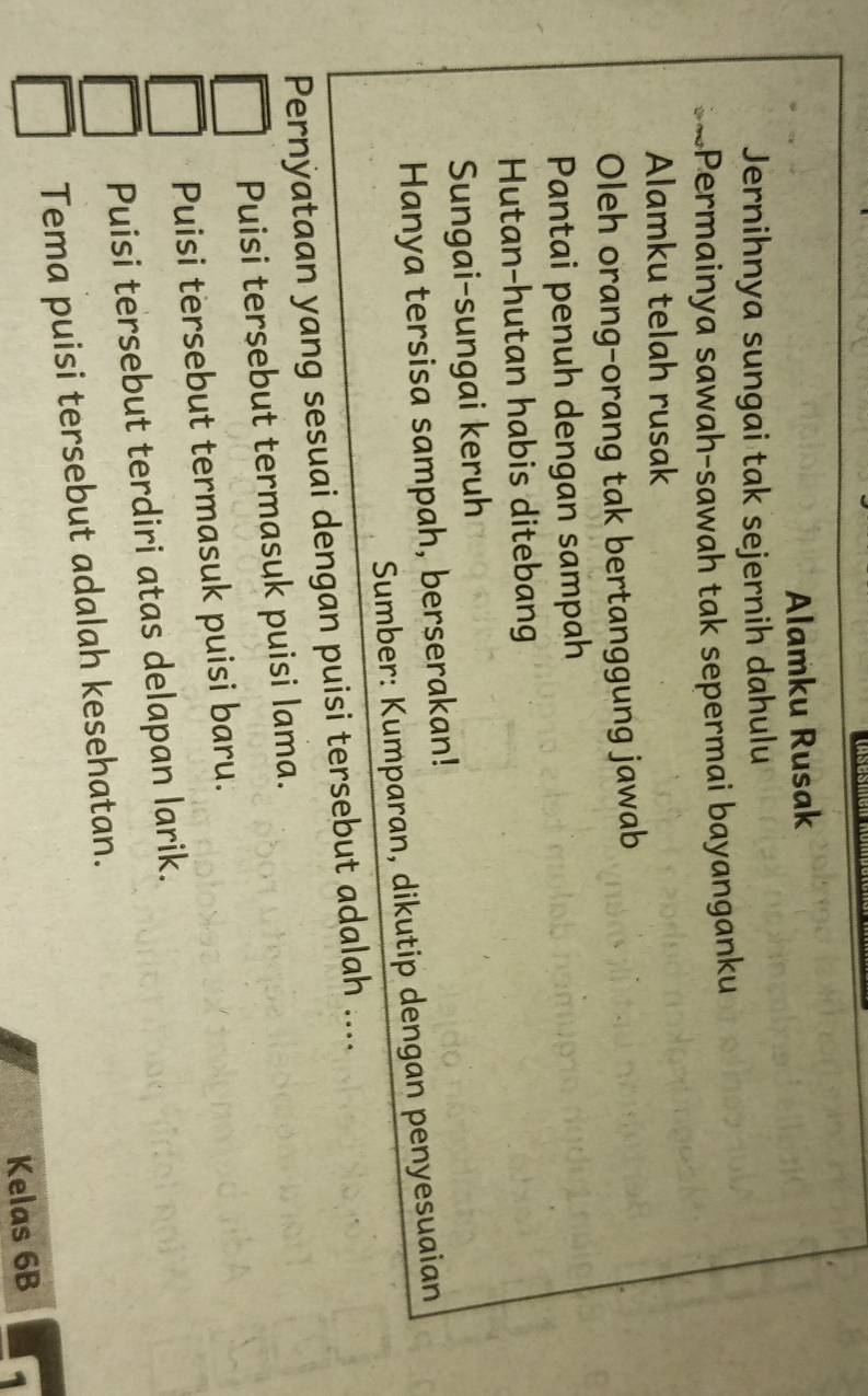 Alamku Rusak
Jernihnya sungai tak sejernih dahulu
Permainya sawah-sawah tak sepermai bayanganku
Alamku telah rusak
Oleh orang-orang tak bertanggung jawab
Pantai penuh dengan sampah
Hutan-hutan habis ditebang
Sungai-sungai keruh
Hanya tersisa sampah, berserakan!
Sumber: Kumparan, dikutip dengan penyesuaian
Pernyataan yang sesuai dengan puisi tersebut adalah ....
Puisi tersebut termasuk puisi lama.
Puisi tersebut termasuk puisi baru.
Puisi tersebut terdiri atas delapan larik.
Tema puisi tersebut adalah kesehatan.
Kelas 6B 1