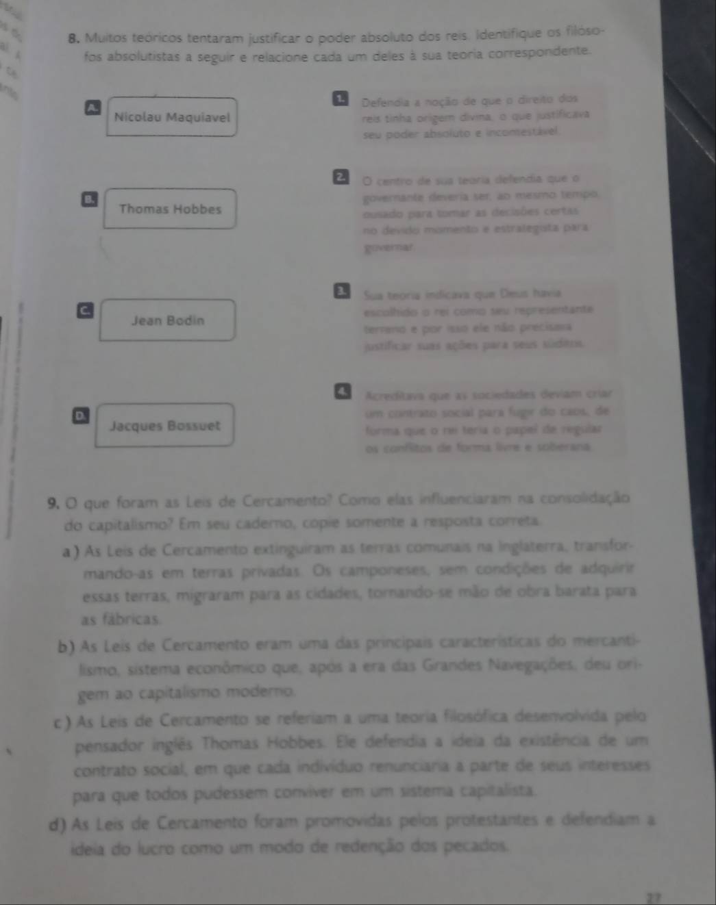 Muitos teóricos tentaram justificar o poder absoluto dos reis. Identifique os filóso-
fos absolutistas a seguir e relacione cada um deles à sua teoria correspondente.
into
1 Defendia a noção de que o direito dos
A.
Nicolau Maquiavel reis tinha origem divina, o que justificava
seu poder absoluto e incomestável.
2 O centro de sua teóría defendia que o
B. governante deveria ser, ao mesmo tempo
Thomas Hobbes
ousado para tomar as decisões certas
no devido momento e estralegita para
governar
3 Sua teoría indicava que Deus havia
C escolhido o rei como seu representante
Jean Bodin
terrano e por isso ele não precisava
justificar suas ações para seus südens.
Acreditava que as sociedades deviam críar
D. um contrato social para fugir do caos, de
Jacques Bossuet forma que o rei teria o papel de regular
os confitos de forma livre e soberana.
9. O que foram as Leis de Cercamento? Como elas influenciaram na consolidação
do capitalismo? Em seu cadero, copie somente a resposta correta
a) As Leis de Cercamento extinguiram as terras comunais na inglaterra, transfor-
mando-as em terras privadas. Os camponeses, sem condições de adquirir
essas terras, migraram para as cidades, tornando-se mão de obra barata para
as fábricas.
b) As Leis de Cercamento eram uma das principais características do mercanti-
lismo, sistema econômico que, após a era das Grandes Navegações, deu ori-
gem ao capitalismo moderno.
c) As Leis de Cercamento se referiam a uma teoria filosófica desenvolvida pelo
pensador inglês Thomas Hobbes. Ele defendia a ideia da existência de um
contrato social, em que cada indivíduo renunciaria a parte de seus interesses
para que todos pudessem conviver em um sistema capitalista.
d) As Leis de Cercamento foram promovidas pelos protestantes e defendiam a
ideia do lucro como um modo de redenção dos pecados.
27