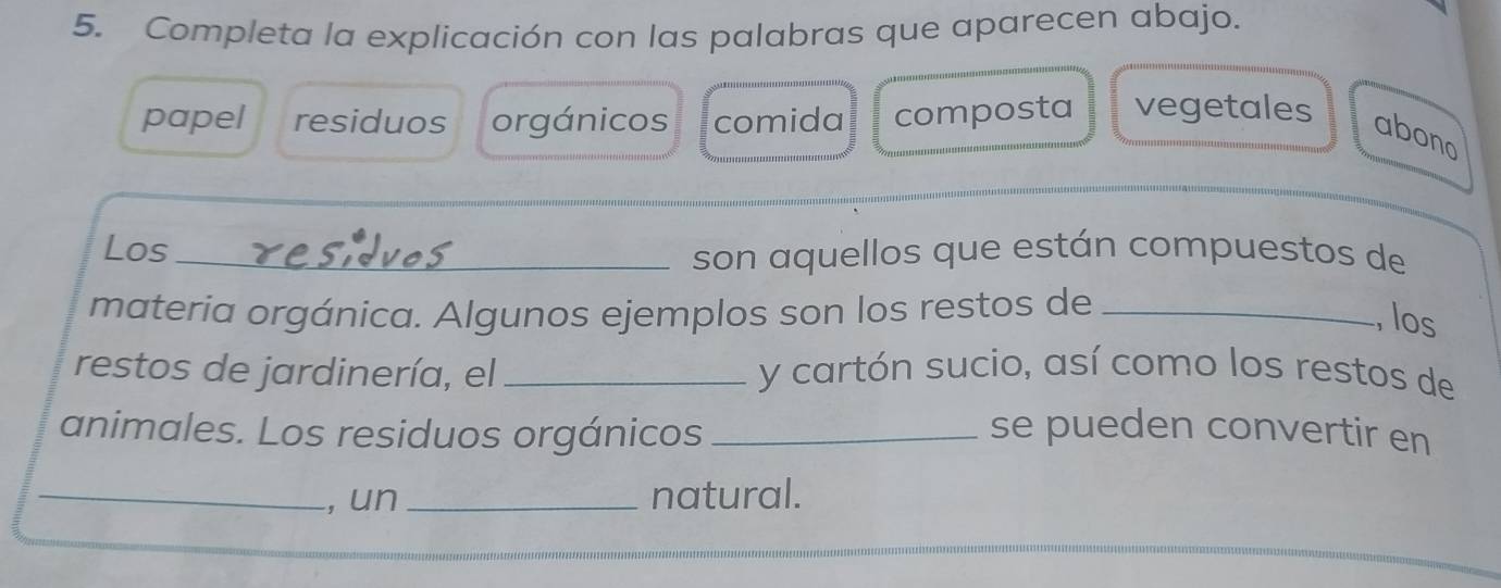 Completa la explicación con las palabras que aparecen abajo.
papel residuos orgánicos comida composta vegetales
abono
Los_
son aquellos que están compuestos de
materia orgánica. Algunos ejemplos son los restos de_
, los
restos de jardinería, el y cartón sucio, así como los restos de
animales. Los residuos orgánicos _se pueden convertir en
_, un _natural.