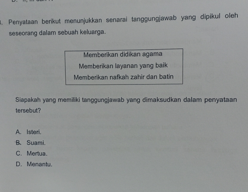 Penyataan berikut menunjukkan senarai tanggungjawab yang dipikul oleh
seseorang dalam sebuah keluarga.
Memberikan didikan agama
Memberikan layanan yang baik
Memberikan nafkah zahir dan batin
Siapakah yang memiliki tanggungjawab yang dimaksudkan dalam penyataan
tersebut?
A. Isteri.
B、 Suami.
C. Mertua.
D. Menantu.