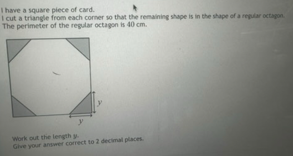 have a square piece of card. 
I cut a triangle from each corner so that the remaining shape is in the shape of a regular octagon. 
The perimeter of the regular octagon is 40 cm. 
Work out the length y. 
Give your answer correct to 2 decimal places.