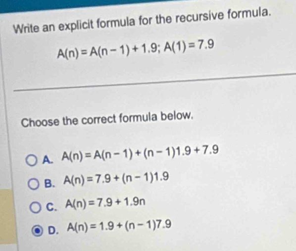 Write an explicit formula for the recursive formula.
A(n)=A(n-1)+1.9; A(1)=7.9
Choose the correct formula below.
A. A(n)=A(n-1)+(n-1)1.9+7.9
B. A(n)=7.9+(n-1)1.9
C. A(n)=7.9+1.9n
D. A(n)=1.9+(n-1)7.9