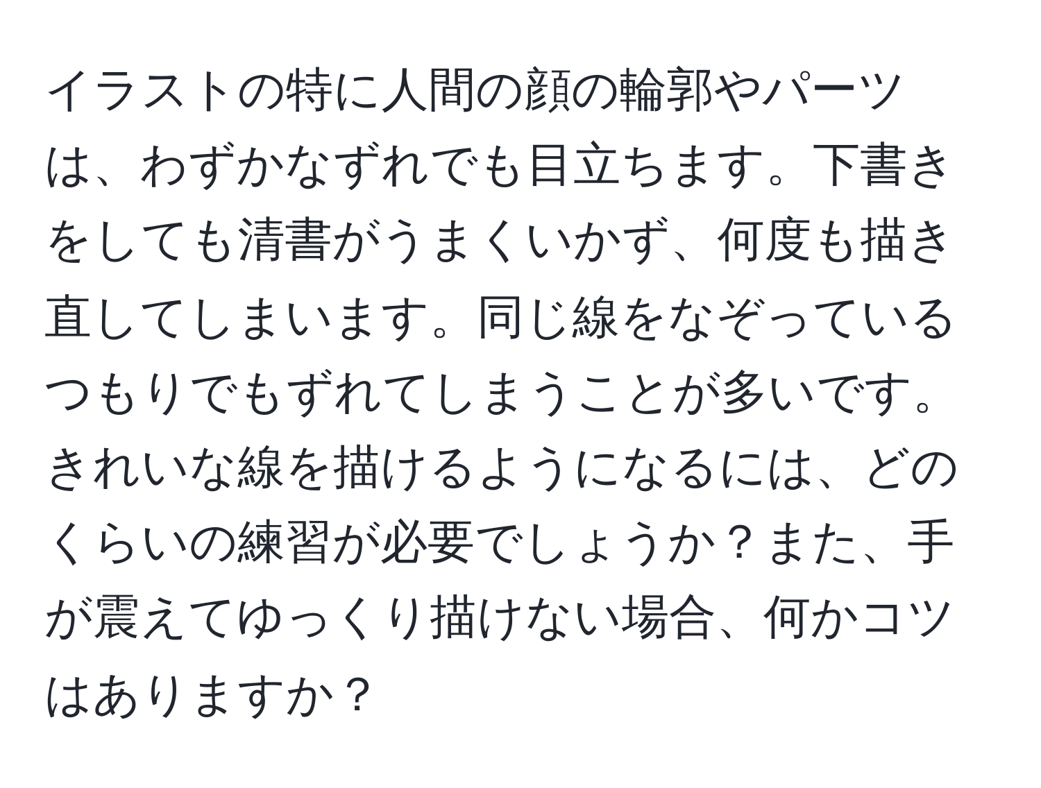 イラストの特に人間の顔の輪郭やパーツは、わずかなずれでも目立ちます。下書きをしても清書がうまくいかず、何度も描き直してしまいます。同じ線をなぞっているつもりでもずれてしまうことが多いです。きれいな線を描けるようになるには、どのくらいの練習が必要でしょうか？また、手が震えてゆっくり描けない場合、何かコツはありますか？