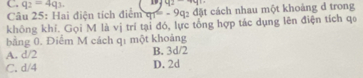 q_2=4q_3.
q2-4q1
Câu 25: Hai điện tích điểm q_1=- 2 đặt cách nhau một khoảng d trong
không khí. Gọi M là vị trí tại đó, lực tổng hợp tác dụng lên điện tích qo
bằng 0. Điểm M cách q1 một khoảng
A. d/2 B. 3d/2
C. d/4 D. 2d