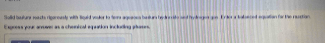 Solid barium reacts rigorously with liquid water to form aqueous barium bydreside and hydrogen gas. Enter a balanced equation for the reaction 
Express your answer as a chemical equation including phases.