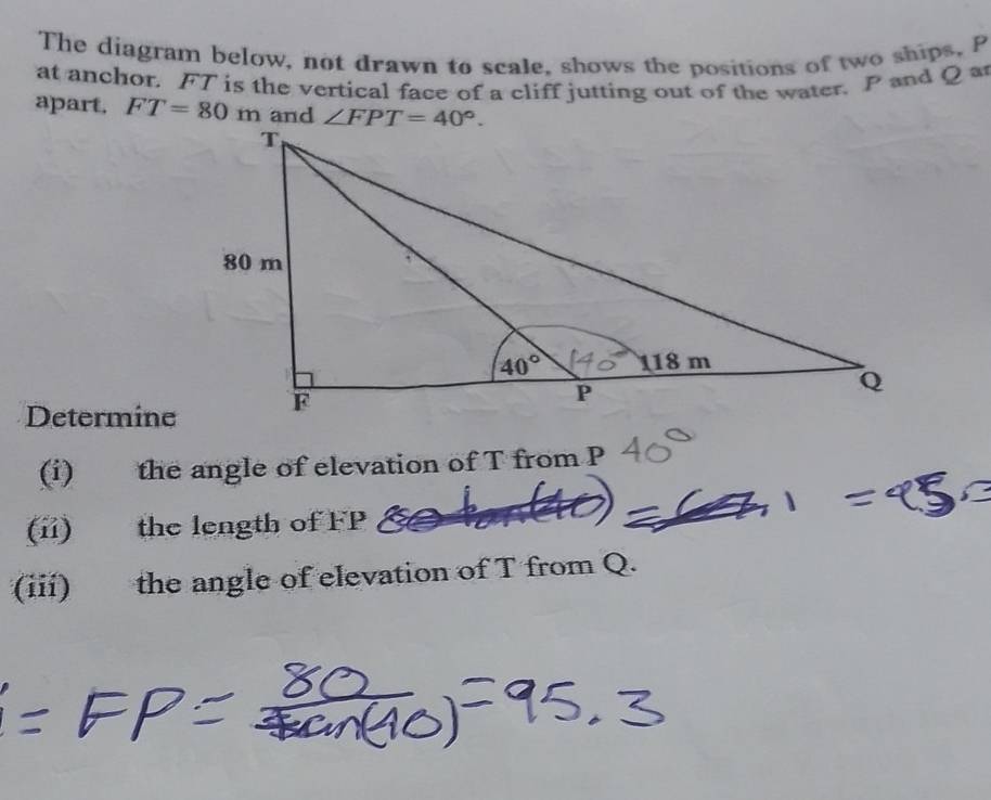 The diagram below, not drawn to scale, shows the positions of two ships, P
at anchor. FT is the vertical face of a cliff jutting out of the water. P and Q a
apart. FT=80m
Determine
(i) the angle of elevation of T from P
(ii) the length of FP
(iii) the angle of elevation of T from Q.