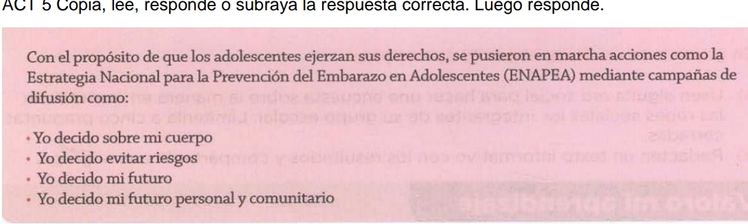 ACT 5 Cópía, lée, responde o subraya la respuesta correcta. Luego responde.
Con el propósito de que los adolescentes ejerzan sus derechos, se pusieron en marcha acciones como la
Estrategia Nacional para la Prevención del Embarazo en Adolescentes (ENAPEA) mediante campañas de
difusión como:
Yo decido sobre mi cuerpo
Yo decido evitar riesgos
Yo decido mi futuro
Yo decido mi futuro personal y comunitario