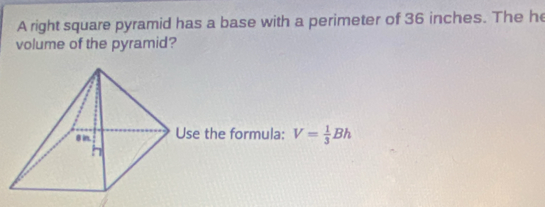 A right square pyramid has a base with a perimeter of 36 inches. The he 
volume of the pyramid? 
se the formula: V= 1/3 Bh