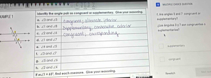 H0.3 MULTIPLE CHOICE QUESTION
1
XAM
Are angles 3 and 7 congruent or
upplementary?
¿Los ángulos 3 y 7 son congruentes o
suplementarios?
supplementary
congruent
if m∠ 1=65° , Next qu
Rewatch